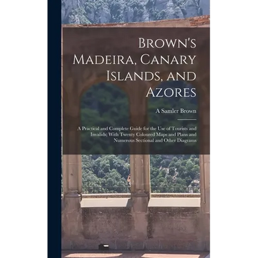 Brown's Madeira, Canary Islands, and Azores: A Practical and Complete Guide for the Use of Tourists and Invalids; With Twenty Coloured Maps and Plans