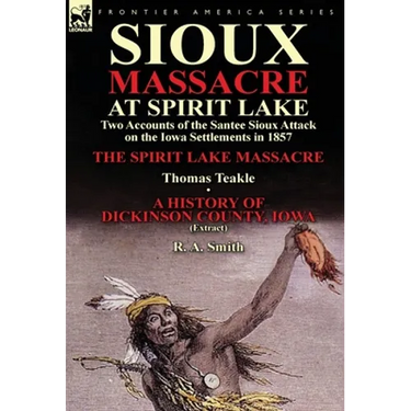 Sioux Massacre at Spirit Lake: Two Accounts of the Santee Sioux Attack on the Iowa Settlements in 1857-The Spirit Lake Massacre by Thomas Teakle & a