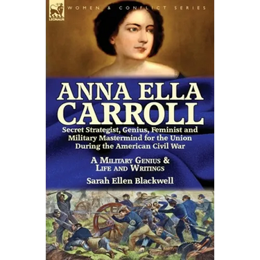 Anna Ella Carroll: Secret Strategist, Genius, Feminist and Military Mastermind for the Union During the American Civil War-A Military Genius and Life