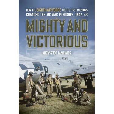 Mighty and Victorious: How the Eighth Air Force and Its First Missions Changed the Air War in Europe, 1942-43