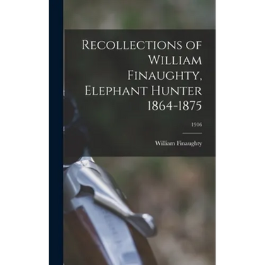 Recollections of William Finaughty, Elephant Hunter 1864-1875; 1916