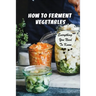 How To Ferment Vegetables: Everything You Need To Know: Tips For Delicious Fermented Vegetables