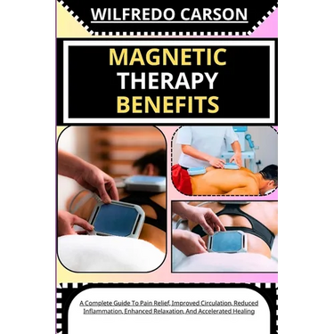Magnetic Therapy Benefits: A Complete Guide To Pain Relief, Improved Circulation, Reduced Inflammation, Enhanced Relaxation, And Accelerated Healing