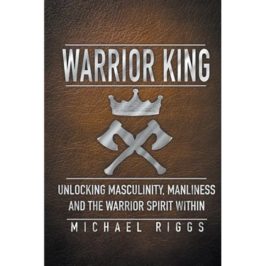 Warrior King Unlocking Masculinity, Manliness and the Warrior Spirit Within