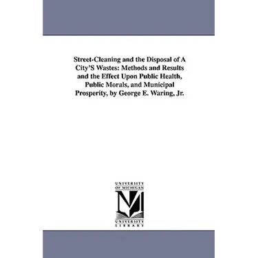 Street-Cleaning and the Disposal of a City's Wastes: Methods and Results and the Effect Upon Public Health, Public Morals, and Municipal Prosperity, B