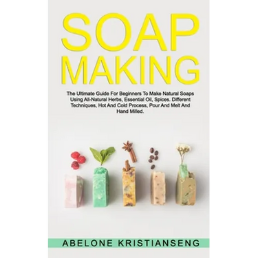 Soap Making: The Ultimate Guide For Beginners To Make Natural Soap, A Lot Of Recipes Using All Natural Herbs, Essential Oil, Spices