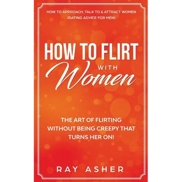 How to Flirt with Women: The Art of Flirting Without Being Creepy That Turns Her On! How to Approach, Talk to & Attract Women (Dating Advice for Men)
