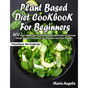 Plant Based Diet Cookbook for Beginners: 600 Easy, Simple, Quick & Healthy Everyday Recipes for Increase Energy, Improve Your Mood, Fix Digestion, and