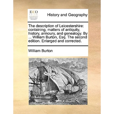 The Description of Leicestershire: Containing, Matters of Antiquity, History, Armoury, and Genealogy. by ... William Burton, Esq. the Second Edition.