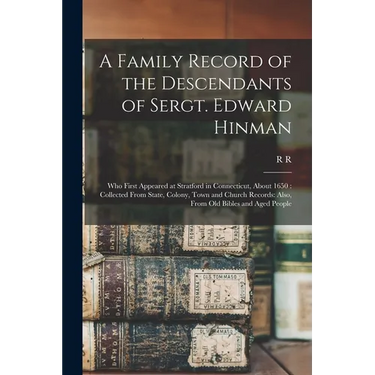 A Family Record of the Descendants of Sergt. Edward Hinman: Who First Appeared at Stratford in Connecticut, About 1650: Collected From State, Colony,