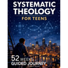 Systematic Theology for Teens: 52 Weeks Guided Journey to Understand What You Believe, Why It's True, and How to Live It-One Week at a Time