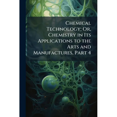 Chemical Technology; Or, Chemistry in Its Applications to the Arts and Manufactures, Part 4