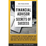 Financial Advisor Secrets of Success: A Definitive Guide to Exclusive Knowledge and Skills Helping you Beat your Competition, Close More Deals, and Li