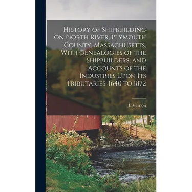 History of Shipbuilding on North River, Plymouth County, Massachusetts, With Genealogies of the Shipbuilders, and Accounts of the Industries Upon its