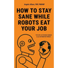 How to Stay Sane While Robots Eat Your Job: The ART of STAYING HUMAN in an AUTOMATED WORLD