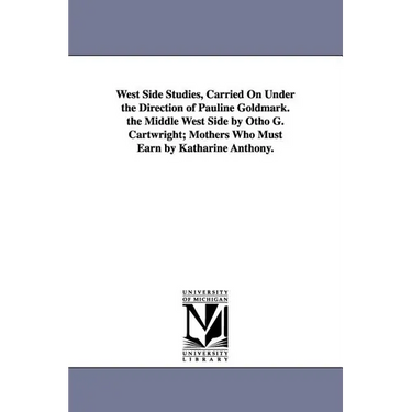 West Side Studies, Carried on Under the Direction of Pauline Goldmark. the Middle West Side by Otho G. Cartwright; Mothers Who Must Earn by Katharine