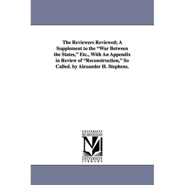 The Reviewers Reviewed; A Supplement to the War Between the States, Etc., with an Appendix in Review of Reconstruction, So Called. by Alexander H. Ste