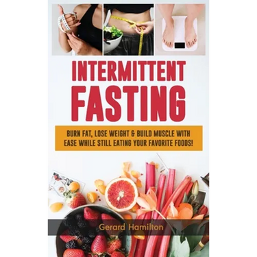 Intermittent Fasting: Burn Fat, Lose Weight And Build Muscle With Ease While Still Eating Your Favorite Foods!