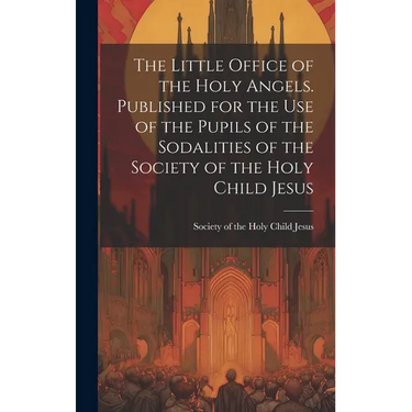 The Little Office of the Holy Angels. Published for the Use of the Pupils of the Sodalities of the Society of the Holy Child Jesus