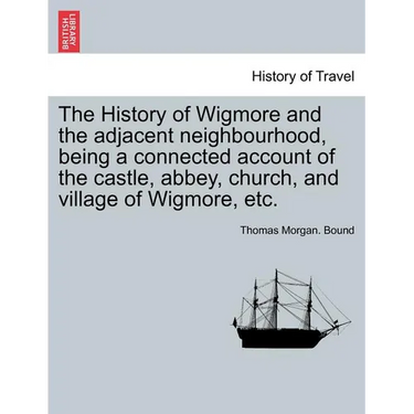 The History of Wigmore and the Adjacent Neighbourhood, Being a Connected Account of the Castle, Abbey, Church, and Village of Wigmore, Etc.