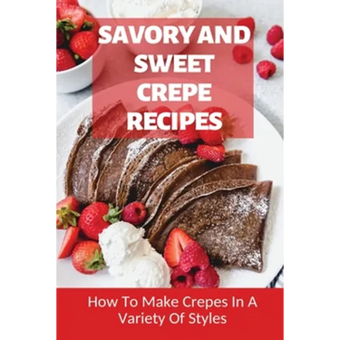 Savory And Sweet Crepe Recipes: How To Make Crepes In A Variety Of Styles: How To Make Crepes And Topping Ideas