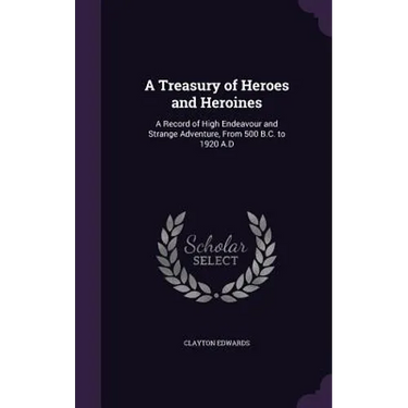 A Treasury of Heroes and Heroines: A Record of High Endeavour and Strange Adventure, From 500 B.C. to 1920 A.D