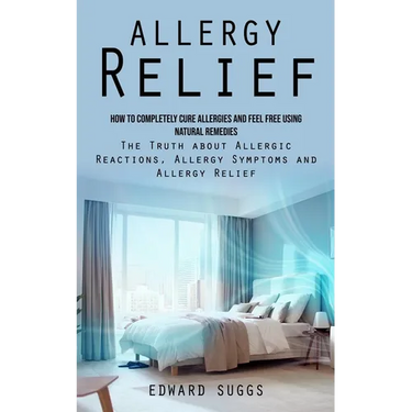 Allergy Relief: How to Completely Cure Allergies and Feel Free Using Natural Remedies (The Truth about Allergic Reactions, Allergy Symptoms and Allerg