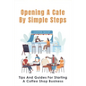 Opening A Cafe By Simple Steps: Tips And Guides For Starting A Coffee Shop Business: Opening A Cafe With No Experience