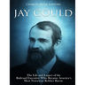 Jay Gould: The Life and Legacy of the Railroad Executive Who Became America's Most Notorious Robber Baron