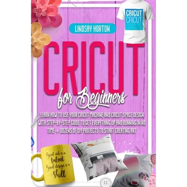 Cricut For Beginners: Learn How To Use Your Cricut Machine And Cricut Space Design With Step-By-Step Guide To Get Everything Up And Running