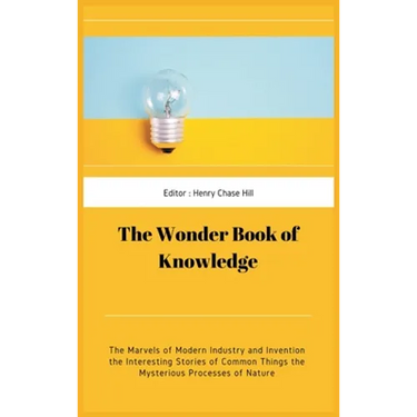 The Wonder Book of Knowledge: The Marvels of Modern Industry and Invention the Interesting Stories of Common Things the Mysterious Processes of Natu