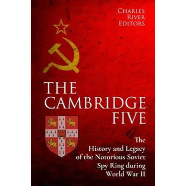 The Cambridge Five: The History and Legacy of the Notorious Soviet Spy Ring in Britain during World War II and the Cold War