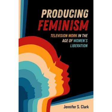 Producing Feminism: Television Work in the Age of Women's Liberation Volume 6