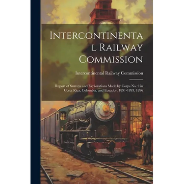 Intercontinental Railway Commission: Report of Surveys and Explorations Made by Corps No. 2 in Costa Rica, Colombia, and Ecuador. 1891-1893. 1896