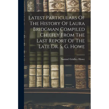 Latest Particulars Of The History Of Laura Bridgman Compiled Chiefly From The Last Report Of The Late Dr. S, G. Howe
