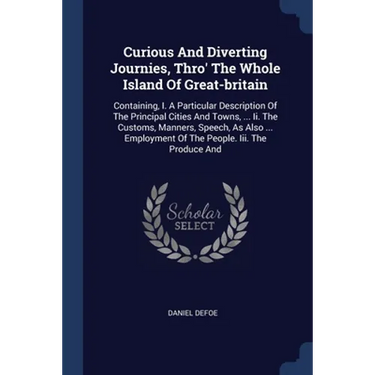 Curious And Diverting Journies, Thro' The Whole Island Of Great-britain: Containing, I. A Particular Description Of The Principal Cities And Towns, ..