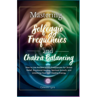 Mastering Solfeggio Frequencies and Chakra Balancing: How to Use Ancient Sound Frequencies for Stress Relief, Emotional Healing, Spiritual Growth, and