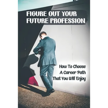 Figure Out Your Future Profession: How To Choose A Career Path That You Will Enjoy: Choosing A Career Path