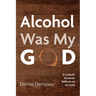 Alcohol Was My God: A Catholic Alcoholic Reflects on His Faith