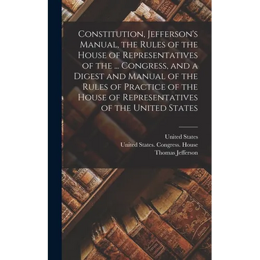 Constitution, Jefferson's Manual, the Rules of the House of Representatives of the ... Congress, and a Digest and Manual of the Rules of Practice of t