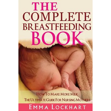 The Complete Breastfeeding Book: How To Make More Milk The Ultimate Guide For Nursing Mothers
