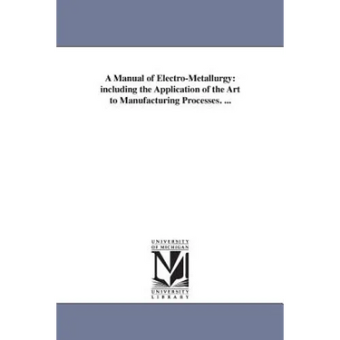 A Manual of Electro-Metallurgy: including the Application of the Art to Manufacturing Processes. ...