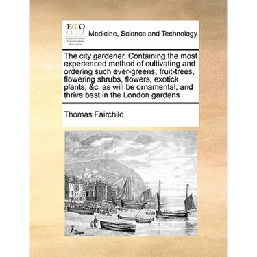 The City Gardener. Containing the Most Experienced Method of Cultivating and Ordering Such Ever-Greens, Fruit-Trees, Flowering Shrubs, Flowers, Exotic