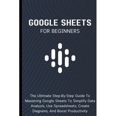 Google Sheets For Beginners: The Ultimate Step-By-Step Guide To Mastering Google Sheets To Simplify Data Analysis, Use Spreadsheets, Create Diagrams,