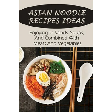 Asian Noodle Recipes Ideas: Enjoying In Salads, Soups, And Combined With Meats And Vegetables: Healthy Asian Noodles