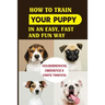 How To Train Your Puppy In An Easy, Fast And Fun Way: Housebreaking, Obedience & Crate Training: Basic Obedience Training For Puppies