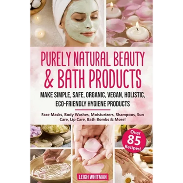 Purely Natural Beauty & Bath Products: Make Simple, Safe, Organic, Vegan, Holistic, Eco-friendly Hygiene Products - Face Masks, Body Washes, Moisturiz