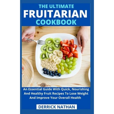 The Ultimate Fruitarian Cookbook: An Essential Guide With Quick, Nourishing And Healthy Fruit Recipes To Lose Weight And Improve Your Overall Health