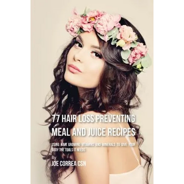 77 Hair Loss Preventing Meal and Juice Recipes: Using Hair Growing Vitamins and Minerals to Give Your Body the Tools It Needs