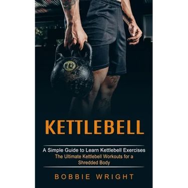 Kettlebell: A Simple Guide to Learn Kettlebell Exercises (The Ultimate Kettlebell Workouts for a Shredded Body)